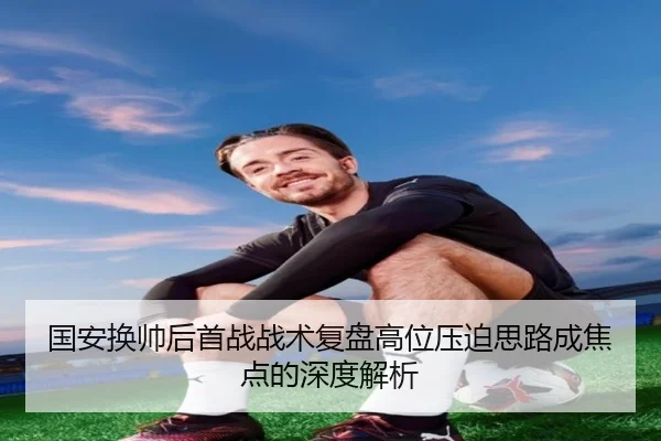 国安换帅后首战战术复盘高位压迫思路成焦点的深度解析