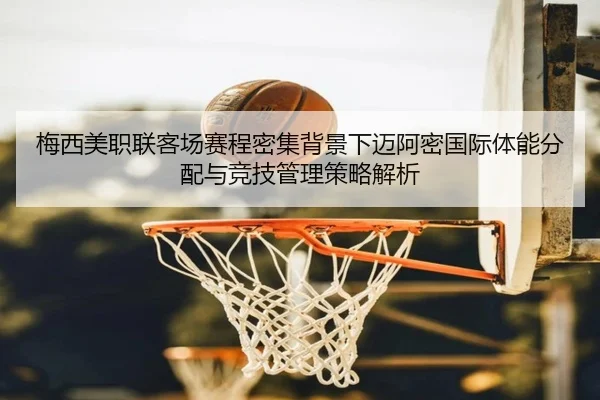 梅西美职联客场赛程密集背景下迈阿密国际体能分配与竞技管理策略解析